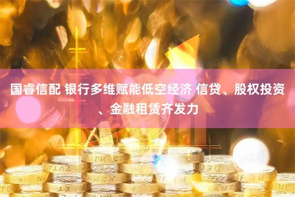 国睿信配 银行多维赋能低空经济 信贷、股权投资、金融租赁齐发力