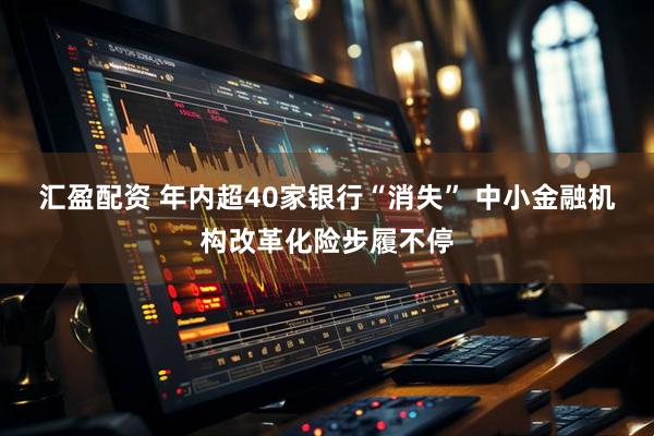 汇盈配资 年内超40家银行“消失” 中小金融机构改革化险步履不停