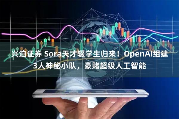 兴泊证券 Sora天才辍学生归来！OpenAI组建3人神秘小队，豪赌超级人工智能