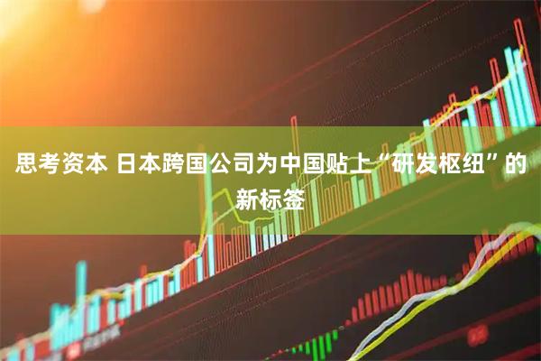 思考资本 日本跨国公司为中国贴上“研发枢纽”的新标签