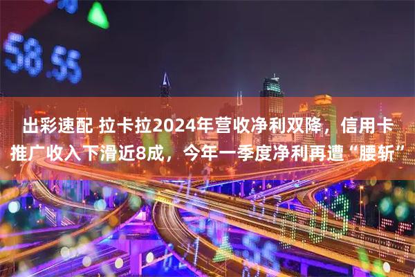 出彩速配 拉卡拉2024年营收净利双降，信用卡推广收入下滑近8成，今年一季度净利再遭“腰斩”