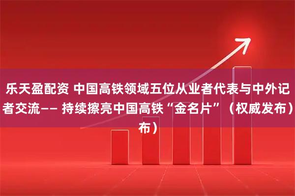 乐天盈配资 中国高铁领域五位从业者代表与中外记者交流—— 持续擦亮中国高铁“金名片”(权威发布)