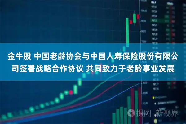 金牛股 中国老龄协会与中国人寿保险股份有限公司签署战略合作协议 共同致力于老龄事业发展