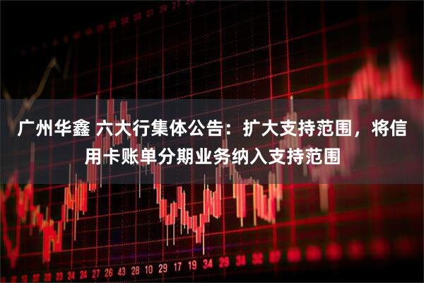 广州华鑫 六大行集体公告：扩大支持范围，将信用卡账单分期业务纳入支持范围
