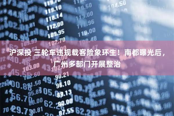 沪深投 三轮车违规载客险象环生！南都曝光后，广州多部门开展整治