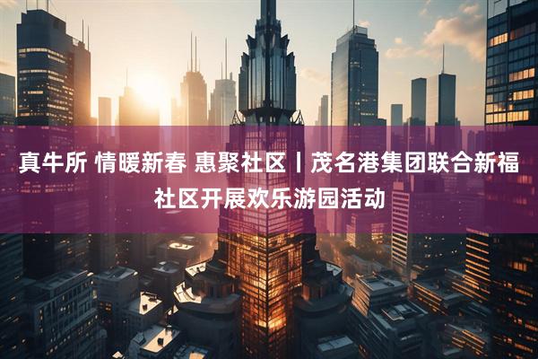 真牛所 情暖新春 惠聚社区丨茂名港集团联合新福社区开展欢乐游园活动