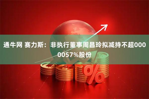 通牛网 赛力斯：非执行董事周昌玲拟减持不超0000057%股份
