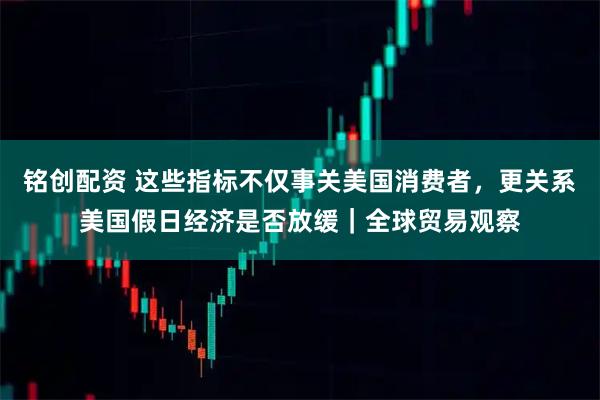 铭创配资 这些指标不仅事关美国消费者,更关系美国假日经济是否放缓|全球贸易观察