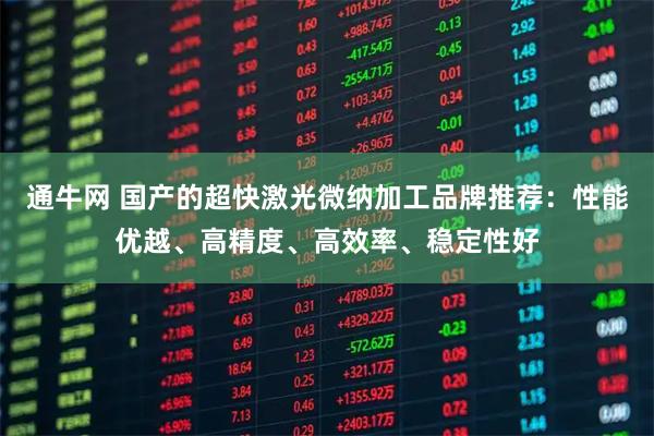 通牛网 国产的超快激光微纳加工品牌推荐：性能优越、高精度、高效率、稳定性好